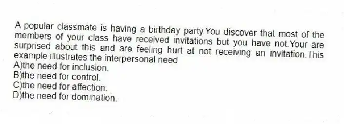 A popular classmate is having a birthday party.You discover that most of the members of your class have received invitations but you have not.Your are surprised about this and are feeling hurt at not receiving an invitation.This example illustrates the interpersonal need
A)the need for inclusion.
B)the need for control.
C)the need for affection.
D)the need for domination.