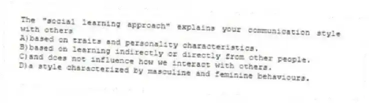 The "social learning approach" explains your communication style with others
A)based on traits and personality characteristics.
B)based on learning indirectly or directly from other people.
C)and does not influence how we interact with others.
D)a style characterized by masculine and feminine behaviours.