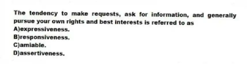 The tendency to make requests, ask for information, and generally pursue your own rights and best interests is referred to as
A)expressiveness.
B)responsiveness.
C)amiable.
D)assertiveness.