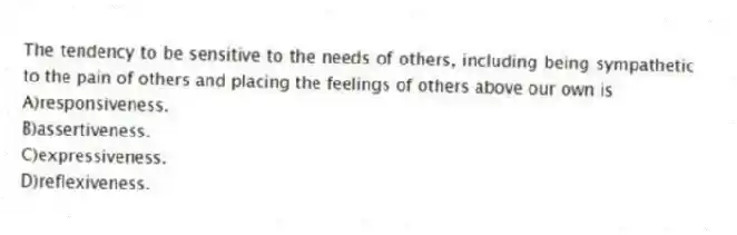 The tendency to be sensitive to the needs of others, including being sympathetic to the pain of others and placing the feelings of others above our own is
A)responsiveness.
B)assertiveness.
C)expressiveness.
D)reflexiveness.
