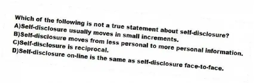 Which of the following is not a true statement about self-disclosure?
A)Self-disclosure usually moves in small increments.
B)Self-disclosure moves from less personal to more personal information.
C)Self-disclosure is reciprocal.
D)Self-disclosure on-line is the same as self-disclosure face-to-face.