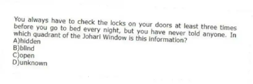 You always have to check the locks on your doors at least three times before you go to bed every night, but you have never told anyone. In which quadrant of the Johari Window is this information?
A)hidden
B)blind
C)open
D)unknown
