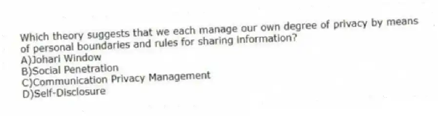 Which theory suggests that we each manage our own degree of privacy by means of personal boundaries and rules for sharing information?
A)Johari Window
B)Social Penetration
C)Communication Privacy Management
D)Self-Disclosure