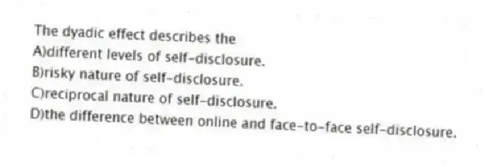 The dyadic effect describes the
A)different levels of self-disclosure.
B)risky nature of self-disclosure.
C)reciprocal nature of self-disclosure.
D)the difference between online and face-to-face self-disclosure.