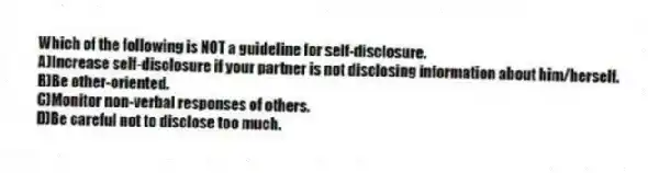 Which of the following is NOT a guideline for self-disclosure.
A)Increase self-disclosure if your partner is not disclosing information about him/herself.
B)Be other-oriented.
C)Monitor non-verbal responses of others.
D)Be careful not to disclose too much.