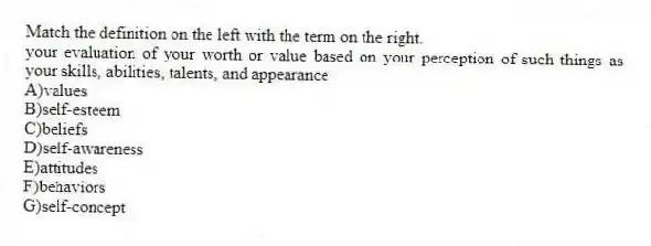 Match the definition on the left with the term on the right.
-your evaluation of your worth or value based on your perception of such things as your skills, abilities, talents, and appearance
A)values
B)self-esteem
C)beliefs
D)self-awareness
E)attitudes
F)behaviors
G)self-concept