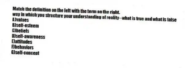 Match the definition on the left with the term on the right.
-way in which you structure your understanding of reality--what is true and what is false
A)values
B)self-esteem
C)beliefs
D)self-awareness
E)attitudes
F)behaviors
G)self-concept