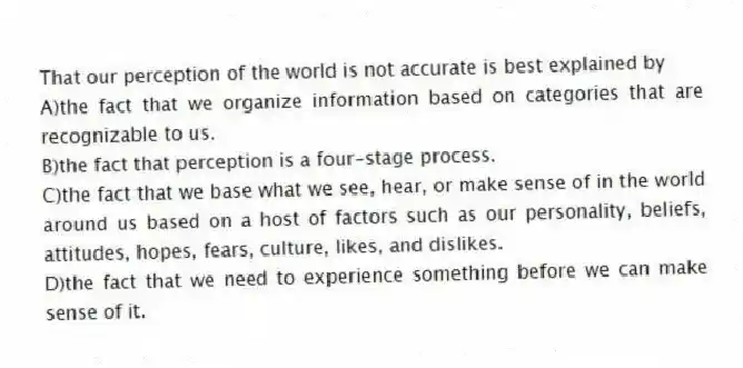That our perception of the world is not accurate is best explained by
A)the fact that we organize information based on categories that are recognizable to us.
B)the fact that perception is a four-stage process.
C)the fact that we base what we see, hear, or make sense of in the world around us based on a host of factors such as our personality, beliefs, attitudes, hopes, fears, culture, likes, and dislikes.
D)the fact that we need to experience something before we can make sense of it.