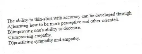 The ability to thin-slice with accuracy can be developed through
A)learning how to be more perceptive and other-oriented.
B)improving one's ability to decentre.
C)improving empathy.
D)practicing sympathy and empathy.