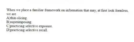 When we place a familiar framework on information that may, at first look formless, we are
A)thin-slicing.
B)superimposing.
C)practicing selective exposure.
D)practicing selective recall.