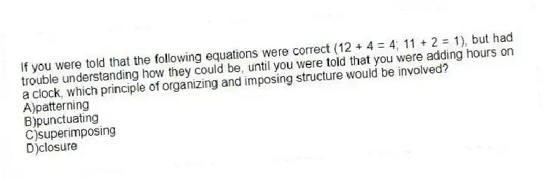 If you were told that the following equations were correct (12 + 4 = 4; 11 + 2 = 1), but had trouble understanding how they could be, until you were told that you were adding hours on a clock, which principle of organizing and imposing structure would be involved?
A)patterning
B)punctuating
C)superimposing
D)closure