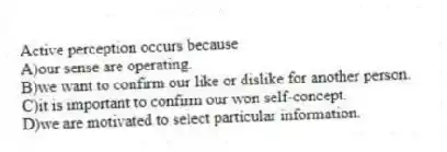 Active perception occurs because
A)our sense are operating.
B)we want to confirm our like or dislike for another person.
C)it is important to confirm our won self-concept.
D)we are motivated to select particular information.