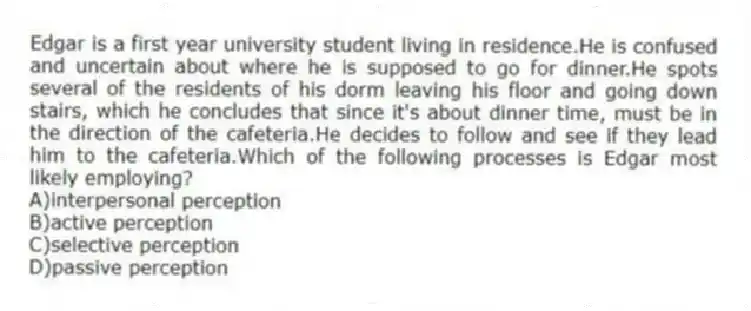 Edgar is a first year university student living in residence.He is confused and uncertain about where he is supposed to go for dinner.He spots several of the residents of his dorm leaving his floor and going down stairs, which he concludes that since it's about dinner time, must be in the direction of the cafeteria.He decides to follow and see if they lead him to the cafeteria.Which of the following processes is Edgar most likely employing?
A)interpersonal perception
B)active perception
C)selective perception
D)passive perception