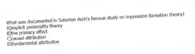 What was documented in Solomon Asch's famous study on impression formation theory?
A)implicit personality theory
B)the primacy effect
C)causal attribution
D)fundamental attribution