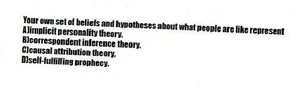 Your own set of beliefs and hypotheses about what people are like represent
A)implicit personality theory.
B)correspondent inference theory.
C)causal attribution theory.
D)self-fulfilling prophecy.