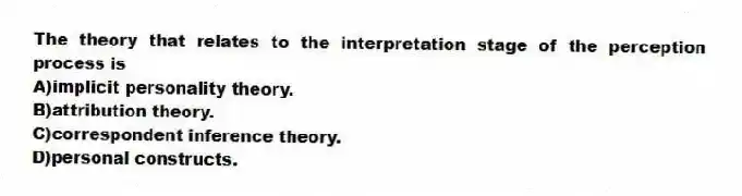 The theory that relates to the interpretation stage of the perception process is
A)implicit personality theory.
B)attribution theory.
C)correspondent inference theory.
D)personal constructs.