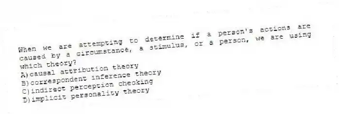 When we are attempting to determine if a person's actions are caused by a circumstance, a stimulus, or a person, we are using which theory?
A)causal attribution theory
B)correspondent inference theory
C)indirect perception checking
D)implicit personality theory