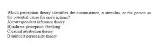 Which perception theory identifies the circumstance, a stimulus, or the person as the potential cause for one's actions?
A)correspondent inference theory
B)indirect perception checking
C)causal attribution theory
D)implicit personality theory