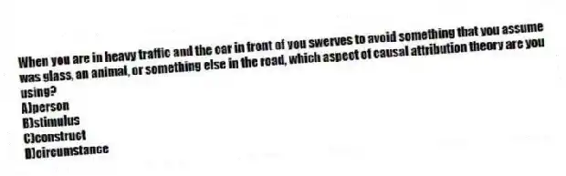 When you are in heavy traffic and the car in front of you swerves to avoid something that you assume was glass, an animal, or something else in the road, which aspect of causal attribution theory are you using?
A)person
B)stimulus
C)construct
D)circumstance