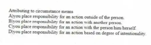 Attributing to circumstance means
A)you place responsibility for an action outside of the person.
B)you place responsibility for an action with another person.
C)you place responsibility for an action with the person him/herself.
D)you place responsibility for an action based on degree of intentionality.
