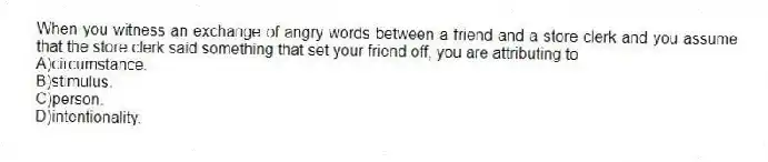 When you witness an exchange of angry words between a friend and a store clerk and you assume that the store clerk said something that set your friend off, you are attributing to
A)circumstance.
B)stimulus.
C)person.
D)intentionality.