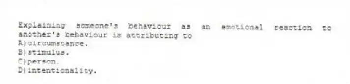 Explaining someone's behaviour as an emotional reaction to another's behaviour is attributing to
A)circumstance.
B)stimulus.
C)person.
D)intentionality.