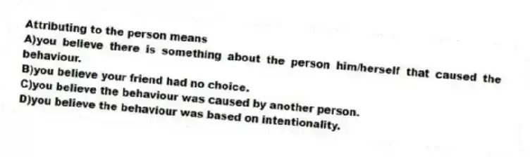 Attributing to the person means
A)you believe there is something about the person him/herself that caused the behaviour.
B)you believe your friend had no choice.
C)you believe the behaviour was caused by another person.
D)you believe the behaviour was based on intentionality.