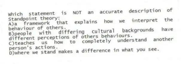 Which statement is NOT an accurate description of Standpoint theory:
A)a framework that explains how we interpret the behaviour of others.
B)people with differing cultural backgrounds have different perceptions of others behaviours.
C)teaches us how to completely understand another person's actions.
D)where we stand makes a difference in what you see.