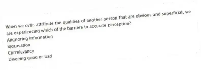 When we over-attribute the qualities of another person that are obvious and superficial, we are experiencing which of the barriers to accurate perception?
A)ignoring information
B)causation
C)irrelevancy
D)seeing good or bad