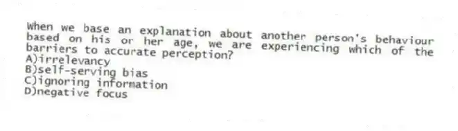 When we base an explanation about another person's behaviour based on his or her age, we are experiencing which of the barriers to accurate perception?
A)irrelevancy
B)self-serving bias
C)ignoring information
D)negative focus