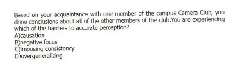Based on your acquaintance with one member of the campus Camera Club, you draw conclusions about all of the other members of the club.You are experiencing which of the barriers to accurate perception?
A)causation
B)negative focus
C)imposing consistency
D)overgeneralizing
