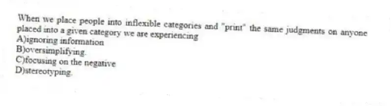 When we place people into inflexible categories and "print" the same judgments on anyone placed into a given category we are experiencing
A)ignoring information
B)oversimplifying.
C)focusing on the negative
D)stereotyping.