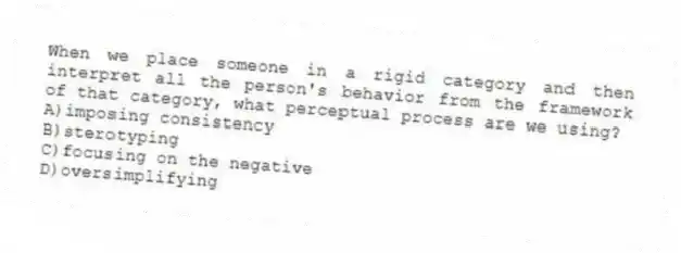 When we place someone in a rigid category and then interpret all the person's behavior from the framework of that category, what perceptual process are we using?
A)imposing consistency
B)sterotyping
C)focusing on the negative
D)oversimplifying