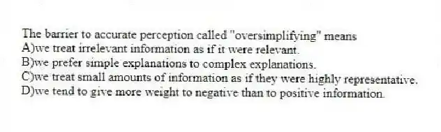 The barrier to accurate perception called "oversimplifying" means
A)we treat irrelevant information as if it were relevant.
B)we prefer simple explanations to complex explanations.
C)we treat small amounts of information as if they were highly representative.
D)we tend to give more weight to negative than to positive information.