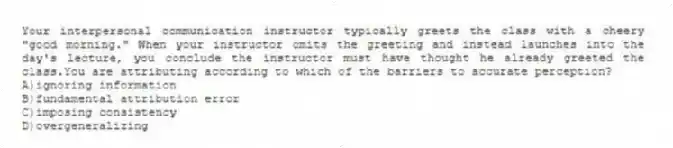 Your interpersonal communication instructor typically greets the class with a cheery "good morning." When your instructor omits the greeting and instead launches into the day's lecture, you conclude the instructor must have thought he already greeted the class.You are attributing according to which of the barriers to accurate perception?
A)ignoring information
B)fundamental attribution error
C)imposing consistency
D)overgeneralizing