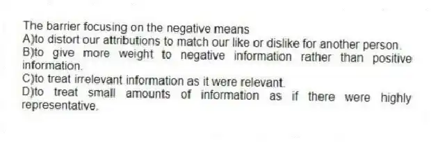 The barrier focusing on the negative means
A)to distort our attributions to match our like or dislike for another person.
B)to give more weight to negative information rather than positive information.
C)to treat irrelevant information as it were relevant.
D)to treat small amounts of information as if there were highly representative.
