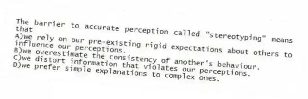 The barrier to accurate perception called "stereotyping" means that
A)we rely on our pre-existing rigid expectations about others to influence our perceptions.
B)we overestimate the consistency of another's behaviour.
C)we distort information that violates our perceptions.
D)we prefer simple explanations to complex ones.