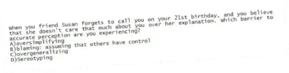 When you friend Susan forgets to call you on your 21st birthday, and you believe that she doesn't care that much about you over her explanation. Which barrier to accurate perception are you experiencing?
A)oversimplifying
B)blaming: assuming that others have control
C)overgeneralizing
D)Sereotyping