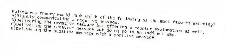 Politeness theory would rank which of the following as the most face-threatening?
A)Bluntly communicating a negative message.
B)Delivering the negative message but offering a counter-explanation as well.
C)Delivering the negative message but doing so in an indirect way.
D)Delivering the negative message with a positive message.