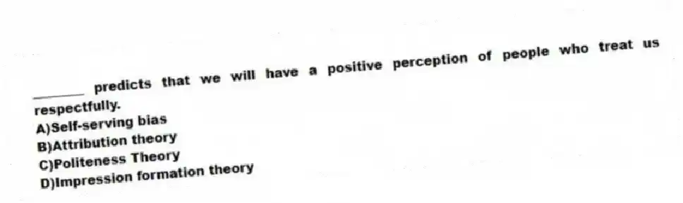 ________ predicts that we will have a positive perception of people who treat us respectfully.
A)Self-serving bias
B)Attribution theory
C)Politeness Theory
D)Impression formation theory