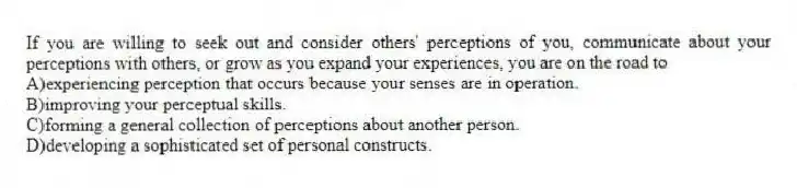 If you are willing to seek out and consider others' perceptions of you, communicate about your perceptions with others, or grow as you expand your experiences, you are on the road to
A)experiencing perception that occurs because your senses are in operation.
B)improving your perceptual skills.
C)forming a general collection of perceptions about another person.
D)developing a sophisticated set of personal constructs.