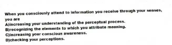 When you consciously attend to information you receive through your senses, you are
A)increasing your understanding of the perceptual process.
B)recognizing the elements to which you attribute meaning.
C)increasing your conscious awareness.
D)checking your perceptions.