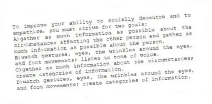 To improve your ability to socially decentre and to empathize, you must strive for two goals:
A)gather as much information as possible about the circumstances affecting the other person and gather as much information as possible about the person.
B)watch gestures, eyes, the wrinkles around the eyes, and foot movements; listen to tone of voice.
C)gather as much information about the circumstances; create categories of information.
D)watch gestures, eyes, the wrinkles around the eyes, and foot movements; create categories of information.