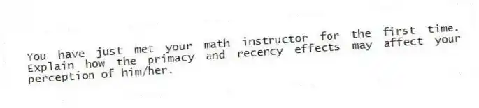 You have just met your math instructor for the first time. Explain how the primacy and recency effects may affect your perception of him/her.