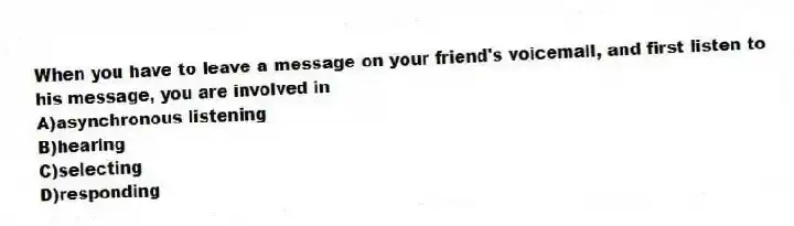 When you have to leave a message on your friend's voicemail, and first listen to his message, you are involved in
A)asynchronous listening
B)hearing
C)selecting
D)responding