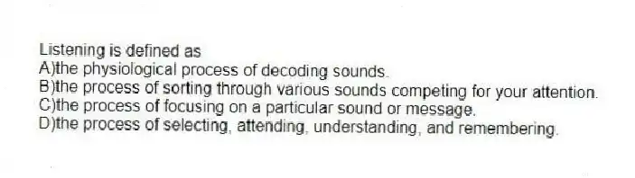 Listening is defined as
A)the physiological process of decoding sounds.
B)the process of sorting through various sounds competing for your attention.
C)the process of focusing on a particular sound or message.
D)the process of selecting, attending, understanding, and remembering.