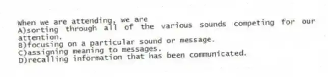 When we are attending, we are
A)sorting through all of the various sounds competing for our attention.
B)focusing on a particular sound or message.
C)assigning meaning to messages.
D)recalling information that has been communicated.