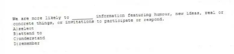 We are more likely to ________ information featuring humour, new ideas, real or concrete things, or invitations to participate or respond.
A)select
B)attend to
C)understand
D)remember