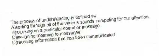 The process of understanding is defined as
A)sorting through all of the various sounds competing for our attention.
B)focusing on a particular sound or message.
C)assigning meaning to messages.
D)recalling information that has been communicated.