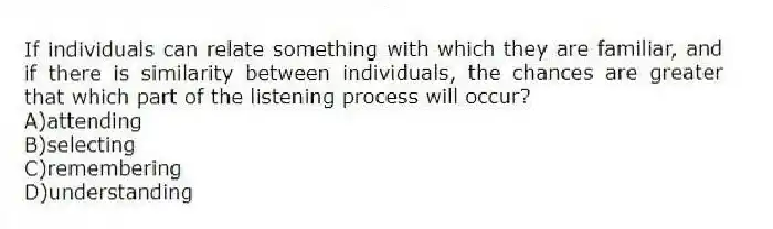 If individuals can relate something with which they are familiar, and if there is similarity between individuals, the chances are greater that which part of the listening process will occur?
A)attending
B)selecting
C)remembering
D)understanding